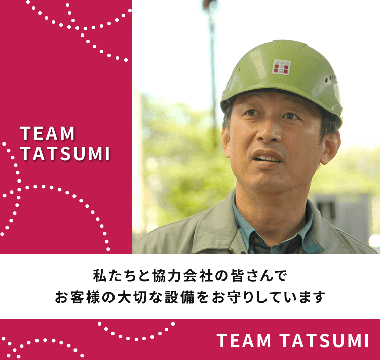 TEAM TATSUMIは私たち45人の従業員と協力会社の皆さんでお客様の大切な設備をお守りしています